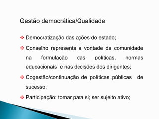 Gestão democrática/Qualidade
 Democratização das ações do estado;
 Conselho representa a vontade da comunidade
na formulação das políticas, normas
educacionais e nas decisões dos dirigentes;
 Cogestão/continuação de políticas públicas de
sucesso;
 Participação: tomar para si; ser sujeito ativo;
 
