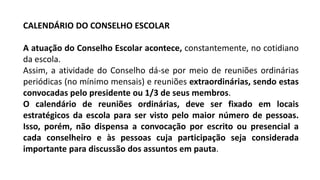 CALENDÁRIO DO CONSELHO ESCOLAR
A atuação do Conselho Escolar acontece, constantemente, no cotidiano
da escola.
Assim, a atividade do Conselho dá-se por meio de reuniões ordinárias
periódicas (no mínimo mensais) e reuniões extraordinárias, sendo estas
convocadas pelo presidente ou 1/3 de seus membros.
O calendário de reuniões ordinárias, deve ser fixado em locais
estratégicos da escola para ser visto pelo maior número de pessoas.
Isso, porém, não dispensa a convocação por escrito ou presencial a
cada conselheiro e às pessoas cuja participação seja considerada
importante para discussão dos assuntos em pauta.
 