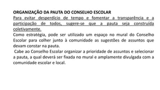ORGANIZAÇÃO DA PAUTA DO CONSELHO ESCOLAR
Para evitar desperdício de tempo e fomentar a transparência e a
participação de todos, sugere-se que a pauta seja construída
coletivamente.
Como estratégia, pode ser utilizado um espaço no mural do Conselho
Escolar para colher junto à comunidade as sugestões de assuntos que
devam constar na pauta.
Cabe ao Conselho Escolar organizar a prioridade de assuntos e selecionar
a pauta, a qual deverá ser fixada no mural e amplamente divulgada com a
comunidade escolar e local.
 