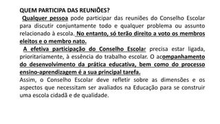 QUEM PARTICIPA DAS REUNIÕES?
Qualquer pessoa pode participar das reuniões do Conselho Escolar
para discutir conjuntamente todo e qualquer problema ou assunto
relacionado à escola. No entanto, só terão direito a voto os membros
eleitos e o membro nato.
A efetiva participação do Conselho Escolar precisa estar ligada,
prioritariamente, à essência do trabalho escolar. O acompanhamento
do desenvolvimento da prática educativa, bem como do processo
ensino-aprendizagem é a sua principal tarefa.
Assim, o Conselho Escolar deve refletir sobre as dimensões e os
aspectos que necessitam ser avaliados na Educação para se construir
uma escola cidadã e de qualidade.
 
