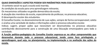 QUAIS DIMENSÕES E ASPECTOS PODEM SER PARÂMETROS PARA ESSE ACOMPANHAMENTO?
O contexto social no qual a escola está inserida;
As condições da escola para uma aprendizagem relevante;
Os mecanismos utilizados na gestão democrática da escola;
A atuação dos membros da escola, especialmente do professor, no processo educativo;
O desempenho escolar dos estudantes.
O Conselho Escolar, no desenvolvimento de suas ações, sempre de forma corresponsável, coleta
e analisa uma variedade de dados e informações sobre o processo educativo escolar.
Indicar, sugerir, propor ações que necessitam ser desenvolvidas no processo educativo
contribuindo decisivamente para a construção de uma Educação emancipadora para toda a
sociedade.
A função político-pedagógica do Conselho Escolar expressa-se no olhar comprometido que
desenvolve durante todo o processo educacional, tendo como foco privilegiado a
aprendizagem, qual seja, no planejamento, na implementação e na avaliação das ações da
escola.
 
