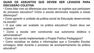 QUAIS OS ASSUNTOS QUE DEVEM SER LEVADOS PARA
DISCUSSÃO COLETIVA
• Como lidar com as diferenças que marcam os sujeitos que participam
do processo educativo? Como a escola demonstra respeito a essas
diferenças?
• Como garantir a unidade da prática social da Educação desenvolvida
na escola?
• O que cabe ser avaliado na prática educativa? Quem deve ser
avaliado?
• Como a escola vem construindo sua autonomia didática e
administrativa?
• Como vem sendo implementado o Projeto Político Pedagógico?
• Como socializar os dados e informações que o Conselho Escolar
conseguiu obter durante o processo de acompanhamento da prática
educativa?
 