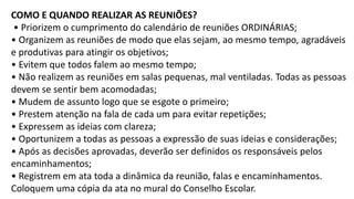COMO E QUANDO REALIZAR AS REUNIÕES?
• Priorizem o cumprimento do calendário de reuniões ORDINÁRIAS;
• Organizem as reuniões de modo que elas sejam, ao mesmo tempo, agradáveis
e produtivas para atingir os objetivos;
• Evitem que todos falem ao mesmo tempo;
• Não realizem as reuniões em salas pequenas, mal ventiladas. Todas as pessoas
devem se sentir bem acomodadas;
• Mudem de assunto logo que se esgote o primeiro;
• Prestem atenção na fala de cada um para evitar repetições;
• Expressem as ideias com clareza;
• Oportunizem a todas as pessoas a expressão de suas ideias e considerações;
• Após as decisões aprovadas, deverão ser definidos os responsáveis pelos
encaminhamentos;
• Registrem em ata toda a dinâmica da reunião, falas e encaminhamentos.
Coloquem uma cópia da ata no mural do Conselho Escolar.
 