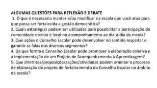 ALGUMAS QUESTÕES PARA REFLEXÃO E DEBATE
1. O que é necessário manter e/ou modificar na escola que você atua para
que possa ser fortalecida a gestão democrática?
2. Quais estratégias podem ser utilizadas para possibilitar a participação da
comunidade escolar e local no acompanhamento ao dia-a-dia da escola?
3. Que ações o Conselho Escolar pode desenvolver no sentido respeitar e
garantir as falas dos diversos segmentos?
4. De que forma o Conselho Escolar pode promover a elaboração coletiva e
a implementação de um Projeto de Acompanhamento à Aprendizagem?
5. Que diretrizes/proposições/ações/atividades podem orientar o processo
de elaboração do projeto de fortalecimento do Conselho Escolar no âmbito
da escola?
 