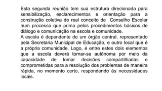 Esta segunda reunião tem sua estrutura direcionada para
sensibilização, esclarecimentos e orientação para a
construção coletiva do real conceito de Conselho Escolar
num processo que prima pelos procedimentos básicos de
diálogo e comunicação na escola e comunidade.
A escola é dependente de um órgão central, representado
pela Secretaria Municipal de Educação, e outro local que é
a própria comunidade. Logo, é entre estes dois elementos
que a escola deverá tornar-se autônoma por meio da
capacidade de tomar decisões compartilhadas e
comprometidas para a resolução dos problemas de maneira
rápida, no momento certo, respondendo às necessidades
locais.
 
