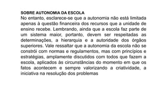 SOBRE AUTONOMIA DA ESCOLA
No entanto, esclarece-se que a autonomia não está limitada
apenas à questão financeira dos recursos que a unidade de
ensino recebe. Lembrando, ainda que a escola faz parte de
um sistema maior, portanto, devem ser respeitadas as
determinações, a hierarquia e a autoridade dos órgãos
superiores. Vale ressaltar que a autonomia da escola não se
constrói com normas e regulamentos, mas com princípios e
estratégias, amplamente discutidos com todos que fazem a
escola, aplicados às circunstâncias do momento em que os
fatos acontecem e sempre valorizando a criatividade, a
iniciativa na resolução dos problemas
 
