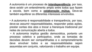 A autonomia é um processo de interdependência, por isso,
deve existir um entendimento amplo entre todos que fazem
a escola, bem como a colaboração mútua. Deve-se
também equilibrar os diferentes interesses envolvidos.
• A autonomia é responsabilidade e transparência, por isso,
deve-se assumir responsabilidades, responder pelas ações,
prestar contas dos atos e trocar a hierarquia tradicional por
redes de comunicação aberta a todos.
• A autonomia implica gestão democrática, portanto um
processo coletivo e participativo, onde as tomadas de
decisões devem ser compartilhadas e o comprometimento
deve envolver todos e as responsabilidades sejam
assumidas em conjunto, valorizando o trabalho em equipe.
 