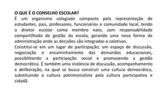 O QUE É O CONSELHO ESCOLAR?
É um organismo colegiado composto pela representação de
estudantes, pais, professores, funcionários e comunidade local, tendo
o diretor escolar como membro nato, com responsabilidade
compartilhada de gestão da escola, gerando uma nova forma de
administração onde as decisões são integradas e coletivas.
Constitui-se em um lugar de participação; um espaço de discussão,
negociação e encaminhamento das demandas educacionais,
possibilitando a participação social e promovendo a gestão
democrática. É também uma instância de discussão, acompanhamento
e deliberação, na qual se busca construir uma cultura democrática,
substituindo a cultura patrimonialista pela cultura participativa e
cidadã.
 