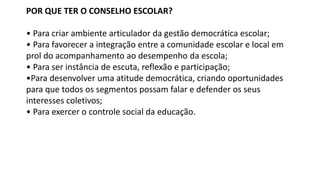 POR QUE TER O CONSELHO ESCOLAR?
• Para criar ambiente articulador da gestão democrática escolar;
• Para favorecer a integração entre a comunidade escolar e local em
prol do acompanhamento ao desempenho da escola;
• Para ser instância de escuta, reflexão e participação;
•Para desenvolver uma atitude democrática, criando oportunidades
para que todos os segmentos possam falar e defender os seus
interesses coletivos;
• Para exercer o controle social da educação.
 