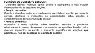 FUNÇÕES DO CONSELHO ESCOLAR
Conselho Escolar mobiliza, opina, decide e acompanha a vida escolar,
desempenhando as seguintes funções:
• Função normativa:
Orienta e disciplina ações e procedimentos do cotidiano escolar, por meio de
normas, diretrizes e indicações de possibilidades sobre atitudes e
comportamentos da/na comunidade escolar;
• Função consultiva:
Aconselha e emite opiniões sobre questões, assuntos e problemas
relacionados à escola. Assessora e encaminha as questões levadas pelos
diversos segmentos da escola e apresenta sugestões de soluções, que
poderão ou não ser acatadas pela unidade escolar;
 