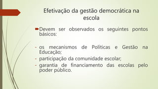Efetivação da gestão democrática na
escola
Devem ser observados os seguintes pontos
básicos:
- os mecanismos de Políticas e Gestão na
Educação;
- participação da comunidade escolar;
- garantia de financiamento das escolas pelo
poder público.
 