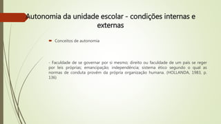 Autonomia da unidade escolar - condições internas e
externas
 Conceitos de autonomia
- Faculdade de se governar por si mesmo; direito ou faculdade de um país se reger
por leis próprias; emancipação; independência; sistema ético segundo o qual as
normas de conduta provêm da própria organização humana. (HOLLANDA, 1983, p.
136)
 