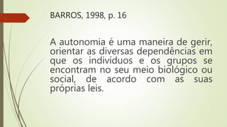 BARROS, 1998, p. 16
A autonomia é uma maneira de gerir,
orientar as diversas dependências em
que os indivíduos e os grupos se
encontram no seu meio biológico ou
social, de acordo com as suas
próprias leis.
 