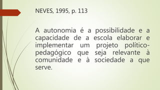 NEVES, 1995, p. 113
A autonomia é a possibilidade e a
capacidade de a escola elaborar e
implementar um projeto político-
pedagógico que seja relevante à
comunidade e à sociedade a que
serve.
 