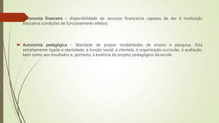  Autonomia financeira – disponibilidade de recursos financeiros capazes de dar à instituição
educativa condições de funcionamento efetivo;
 Autonomia pedagógica – liberdade de propor modalidades de ensino e pesquisa. Está
estreitamente ligada à identidade, à função social, à clientela, à organização curricular, à avaliação,
bem como aos resultados e, portanto, à essência do projeto pedagógico da escola
 