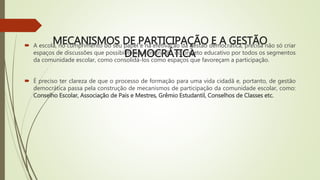 MECANISMOS DE PARTICIPAÇÃO E A GESTÃO
DEMOCRÁTICA
 A escola, no cumprimento do seu papel e na efetivação da gestão democrática, precisa não só criar
espaços de discussões que possibilitem a construção do projeto educativo por todos os segmentos
da comunidade escolar, como consolidá-los como espaços que favoreçam a participação.
 É preciso ter clareza de que o processo de formação para uma vida cidadã e, portanto, de gestão
democrática passa pela construção de mecanismos de participação da comunidade escolar, como:
Conselho Escolar, Associação de Pais e Mestres, Grêmio Estudantil, Conselhos de Classes etc.
 
