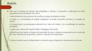 Assim,
 Para que a tomada de decisão seja partilhada e coletiva, é necessária a efetivação de vários
mecanismos de participação, tais como:
- o aprimoramento dos processos de escolha ao cargo de dirigente escolar;
- a criação e a consolidação de órgãos colegiados na escola (conselhos escolares e conselho de
classe);
- o fortalecimento da participação estudantil por meio da criação e da consolidação de grêmios
estudantis;
- a construção coletiva do Projeto Político-Pedagógico da escola;
- a redefinição das tarefas e funções da associação de pais e mestres, na perspectiva de construção
de novas maneiras de se partilhar o poder e a decisão nas instituições.
- É nessas direções que se implementam e vivenciam graus progressivos de autonomia da escola
 