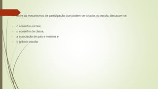  Entre os mecanismos de participação que podem ser criados na escola, destacam-se:
- o conselho escolar,
- o conselho de classe,
- a associação de pais e mestres e
- o grêmio escolar
 