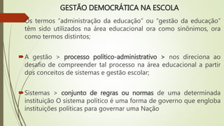 GESTÃO DEMOCRÁTICA NA ESCOLA
Os termos “administração da educação” ou “gestão da educação”
têm sido utilizados na área educacional ora como sinônimos, ora
como termos distintos;
A gestão > processo político-administrativo > nos direciona ao
desafio de compreender tal processo na área educacional a partir
dos conceitos de sistemas e gestão escolar;
Sistemas > conjunto de regras ou normas de uma determinada
instituição O sistema político é uma forma de governo que engloba
instituições políticas para governar uma Nação
 