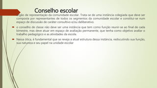 Conselho escolar
 órgão de representação da comunidade escolar. Trata-se de uma instância colegiada que deve ser
composta por representantes de todos os segmentos da comunidade escolar e constitui-se num
espaço de discussão de caráter consultivo e/ou deliberativo.
 o conselho de classe não deve ser uma instância que tem como função reunir-se ao final de cada
bimestre, mas deve atuar em espaço de avaliação permanente, que tenha como objetivo avaliar o
trabalho pedagógico e as atividades da escola.
 Nessa ótica, é fundamental que se reveja a atual estrutura dessa instância, rediscutindo sua função,
sua natureza e seu papel na unidade escolar
 