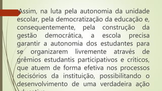 Assim, na luta pela autonomia da unidade
escolar, pela democratização da educação e,
consequentemente, pela construção da
gestão democrática, a escola precisa
garantir a autonomia dos estudantes para
se organizarem livremente através de
grêmios estudantis participativos e críticos,
que atuem de forma efetiva nos processos
decisórios da instituição, possibilitando o
desenvolvimento de uma verdadeira ação
 