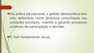 Na esfera educacional, a gestão democrática tem
sido defendida como dinâmica consolidada nas
unidades escolares, visando a garantir processos
coletivos de participação e decisão.
E Tem fundamento na Lei.
 