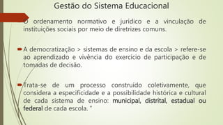 Gestão do Sistema Educacional
O ordenamento normativo e jurídico e a vinculação de
instituições sociais por meio de diretrizes comuns.
A democratização > sistemas de ensino e da escola > refere-se
ao aprendizado e vivência do exercício de participação e de
tomadas de decisão.
Trata-se de um processo construído coletivamente, que
considera a especificidade e a possibilidade histórica e cultural
de cada sistema de ensino: municipal, distrital, estadual ou
federal de cada escola. ”
 