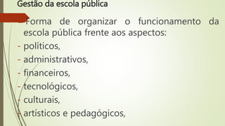 Gestão da escola pública
Forma de organizar o funcionamento da
escola pública frente aos aspectos:
- políticos,
- administrativos,
- financeiros,
- tecnológicos,
- culturais,
- artísticos e pedagógicos,
 
