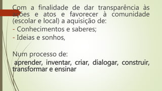 Com a finalidade de dar transparência às
ações e atos e favorecer à comunidade
(escolar e local) a aquisição de:
- Conhecimentos e saberes;
- Ideias e sonhos,
Num processo de:
aprender, inventar, criar, dialogar, construir,
transformar e ensinar
 