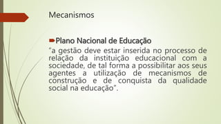 Mecanismos
Plano Nacional de Educação
“a gestão deve estar inserida no processo de
relação da instituição educacional com a
sociedade, de tal forma a possibilitar aos seus
agentes a utilização de mecanismos de
construção e de conquista da qualidade
social na educação”.
 