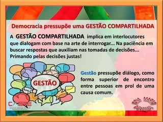Gestão pressupõe diálogo, como
forma superior de encontro
entre pessoas em prol de uma
causa comum.
A GESTÃO COMPARTILHADA implica em interlocutores
que dialogam com base na arte de interrogar... Na paciência em
buscar respostas que auxiliam nas tomadas de decisões...
Primando pelas decisões justas!
GESTÃO
Democracia pressupõe uma GESTÃO COMPARTILHADA
 