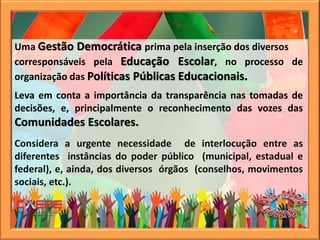 Uma Gestão Democrática prima pela inserção dos diversos
corresponsáveis pela Educação Escolar, no processo de
organização das Políticas Públicas Educacionais.
Leva em conta a importância da transparência nas tomadas de
decisões, e, principalmente o reconhecimento das vozes das
Comunidades Escolares.
Considera a urgente necessidade de interlocução entre as
diferentes instâncias do poder público (municipal, estadual e
federal), e, ainda, dos diversos órgãos (conselhos, movimentos
sociais, etc.).
 