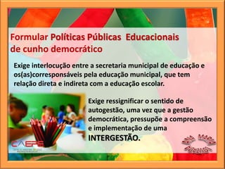 Exige interlocução entre a secretaria municipal de educação e
os(as)corresponsáveis pela educação municipal, que tem
relação direta e indireta com a educação escolar.
Formular Políticas Públicas Educacionais
de cunho democrático
Exige ressignificar o sentido de
autogestão, uma vez que a gestão
democrática, pressupõe a compreensão
e implementação de uma
INTERGESTÃO.
 