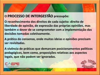 O PROCESSO DE INTERGESTÃO pressupõe:
O reconhecimento dos direitos de cada sujeito: direito de
liberdade de opinião, de expressão das próprias opiniões, mas
também o dever de se comprometer com a implementação das
decisões tomadas coletivamente.
A prática do consenso, onde muitas ideias e opiniões precisam
ser revisitadas.
A vivência de práticas que demarcam posicionamentos políticos
pedagógicos, bem como, proposições relativas aos aspectos
legais, que não podem ser ignoradas.
 