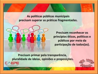 Precisam reconhecer os
princípios éticos, políticos e
públicos por meio da
participação de todos(as).
As políticas públicas municipais
precisam superar as práticas fragmentadas.
Precisam primar pela transparência,
pluralidade de ideias, opiniões e proposições.
 