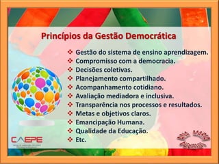 Princípios da Gestão Democrática
 Gestão do sistema de ensino aprendizagem.
 Compromisso com a democracia.
 Decisões coletivas.
 Planejamento compartilhado.
 Acompanhamento cotidiano.
 Avaliação mediadora e inclusiva.
 Transparência nos processos e resultados.
 Metas e objetivos claros.
 Emancipação Humana.
 Qualidade da Educação.
 Etc.
 