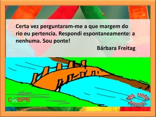 Certa vez perguntaram-me a que margem do
rio eu pertencia. Respondi espontaneamente: a
nenhuma. Sou ponte!
Bárbara Freitag
 