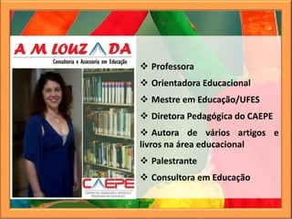  Professora
 Orientadora Educacional
 Mestre em Educação/UFES
 Diretora Pedagógica do CAEPE
 Autora de vários artigos e
livros na área educacional
 Palestrante
 Consultora em Educação
 