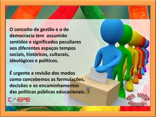 O conceito de gestão e o de
democracia tem assumido
sentidos e significados peculiares
aos diferentes espaços tempos
sociais, históricos, culturais,
ideológicos e políticos.
É urgente a revisão dos modos
como concebemos as formulações,
decisões e os encaminhamentos
das políticas públicas educacionais.
 