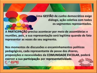 Uma GESTÃO de cunho democrático exige
diálogo, ação coletiva com todos
os segmentos representados.
A PARTICIPAÇÃO precisa acontecer por meio de assembleias e
reuniões, pois, a sua representação será legítima quando de fato
representar as vozes do seu segmento.
Nos momentos de discussões e encaminhamentos políticos
pedagógicos, cada representante de posse dos dizeres,
proposições e necessidades da COMUNIDADE ESCOLAR, poderá
exercer a sua participação por representatividade.
 