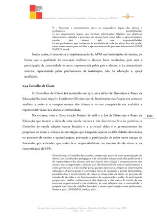 Revista Ibero- Americana de Humanidades, Ciências e Educação- REASE
Revista Ibero-Americana de Humanidades, Ciências e Educação. São Paulo, v.8.n.03. mar. 2022.
ISSN - 2675 – 3375
1324
V - favorecer o entrosamento entre os responsáveis legais dos alunos e
professores, possibilitando:
a) aos responsáveis legais, que recebam informações relativas aos objetivos
educacionais, métodos e processos de ensino, bem como sobre o aproveitamento
escolar dos alunos sob sua responsabilidade;
b) aos professores, que conheçam as condições de vida do aluno fora da escola,
como instrumento para auxiliar o aprimoramento do processo educacional; (SÃO
PAULO, 2020).
Sendo assim, é necessária a implementação da APM nas instituições de ensino, de
forma que a qualidade da educação melhore e alcance bons resultados, pois sem a
participação da comunidade externa, representada pelos pais e alunos, e da comunidade
interna, representada pelos profissionais da instituição, não há educação e, quiçá
qualidade.
2.3.4 Conselho de Classe
O Conselhos de Classe foi instituído em 1971, pela daLei de Diretrizes e Bases da
EducaçãoNacional 5692/71. Conforme Oliveira (2017), Incialmente sua função era somente
analisar a notas e o comportamento dos alunos e na sua composição era excluída a
representatividade dos alunos e comunidade.
No entanto, com a Constituição Federal de 1988 e a Lei de Diretrizes e Bases da
Educação que trazem a ideia de uma escola inclusa e não discriminatória ou punitiva, o
Conselho de escola adquire novas funções e a principal delas é o gerenciamento do
progresso do aluno e a busca de estratégias que busquem superar as dificuldades detectadas
no processo de ensino e aprendizagem, prevendo a participação de todos neste espaço de
discussão, por entender que todos tem responsabilidade no sucesso da do aluno e na
concretização do PPP.
Desta forma, o Conselho deve contar, sempre que possível, com a participação do
diretor, do coordenador pedagógico e do orientador educacional, dos professores e
de representantes dos alunos, pois sua função não é julgar o comportamento dos
alunos, mas compreender a relação que eles desenvolvem com o conhecimento e
como gerenciam a vida escolar para, quando necessário, propor as intervenções
adequadas. A participação é o principal meio de assegurar a gestão democrática,
possibilitando o envolvimento de todos os integrantes da escola no processo de
tomada de decisões e no funcionamento da organização escolar. A participação
proporciona melhor conhecimento dos objetivos e das metas da escola, de sua
estrutura organizacional e sua dinâmica, de suas relações com a comunidade, e
propicia um clima de trabalho favorável a maior aproximação entre professores,
alunos e pais. (LIBÂNEO, 2006, p. 328).
 