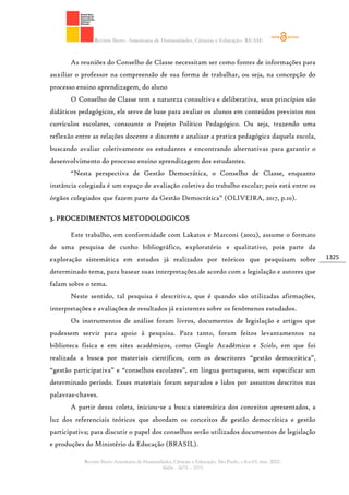 Revista Ibero- Americana de Humanidades, Ciências e Educação- REASE
Revista Ibero-Americana de Humanidades, Ciências e Educação. São Paulo, v.8.n.03. mar. 2022.
ISSN - 2675 – 3375
1325
As reuniões do Conselho de Classe necessitam ser como fontes de informações para
auxiliar o professor na compreensão de sua forma de trabalhar, ou seja, na concepção do
processo ensino aprendizagem, do aluno
O Conselho de Classe tem a natureza consultiva e deliberativa, seus princípios são
didáticos pedagógicos, ele serve de base para avaliar os alunos em conteúdos previstos nos
currículos escolares, consoante o Projeto Político Pedagógico. Ou seja, trazendo uma
reflexão entre as relações docente e discente e analisar a pratica pedagógica daquela escola,
buscando avaliar coletivamente os estudantes e encontrando alternativas para garantir o
desenvolvimento do processo ensino aprendizagem dos estudantes.
“Nesta perspectiva de Gestão Democrática, o Conselho de Classe, enquanto
instância colegiada é um espaço de avaliação coletiva do trabalho escolar; pois está entre os
órgãos colegiados que fazem parte da Gestão Democrática” (OLIVEIRA, 2017, p.10).
3. PROCEDIMENTOS METODOLOGICOS
Este trabalho, em conformidade com Lakatos e Marconi (2002), assume o formato
de uma pesquisa de cunho bibliográfico, exploratório e qualitativo, pois parte da
exploração sistemática em estudos já realizados por teóricos que pesquisam sobre
determinado tema, para basear suas interpretações.de acordo com a legislação e autores que
falam sobre o tema.
Neste sentido, tal pesquisa é descritiva, que é quando são utilizadas afirmações,
interpretações e avaliações de resultados já existentes sobre os fenômenos estudados.
Os instrumentos de análise foram livros, documentos de legislação e artigos que
pudessem servir para apoio à pesquisa. Para tanto, foram feitos levantamentos na
biblioteca física e em sites acadêmicos, como Google Acadêmico e Scielo, em que foi
realizada a busca por materiais científicos, com os descritores “gestão democrática”,
“gestão participativa” e “conselhos escolares”, em língua portuguesa, sem especificar um
determinado período. Esses materiais foram separados e lidos por assuntos descritos nas
palavras-chaves.
A partir dessa coleta, iniciou-se a busca sistemática dos conceitos apresentados, a
luz dos referenciais teóricos que abordam os conceitos de gestão democrática e gestão
participativa; para discutir o papel dos conselhos serão utilizados documentos de legislação
e produções do Ministério da Educação (BRASIL).
 