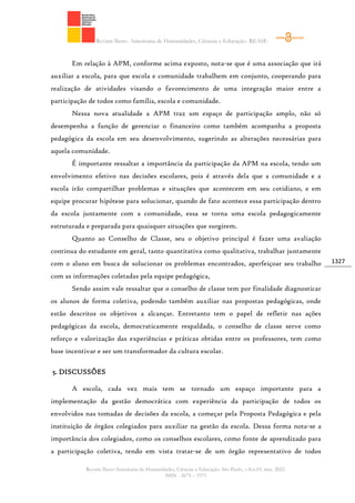 Revista Ibero- Americana de Humanidades, Ciências e Educação- REASE
Revista Ibero-Americana de Humanidades, Ciências e Educação. São Paulo, v.8.n.03. mar. 2022.
ISSN - 2675 – 3375
1327
Em relação à APM, conforme acima exposto, nota-se que é uma associação que irá
auxiliar a escola, para que escola e comunidade trabalhem em conjunto, cooperando para
realização de atividades visando o favorecimento de uma integração maior entre a
participação de todos como família, escola e comunidade.
Nessa nova atualidade a APM traz um espaço de participação amplo, não só
desempenha a função de gerenciar o financeiro como também acompanha a proposta
pedagógica da escola em seu desenvolvimento, sugerindo as alterações necessárias para
aquela comunidade.
É importante ressaltar a importância da participação da APM na escola, tendo um
envolvimento efetivo nas decisões escolares, pois é através dela que a comunidade e a
escola irão compartilhar problemas e situações que acontecem em seu cotidiano, e em
equipe procurar hipótese para solucionar, quando de fato acontece essa participação dentro
da escola juntamente com a comunidade, essa se torna uma escola pedagogicamente
estruturada e preparada para quaisquer situações que surgirem.
Quanto ao Conselho de Classe, seu o objetivo principal é fazer uma avaliação
continua do estudante em geral, tanto quantitativa como qualitativa, trabalhar juntamente
com o aluno em busca de solucionar os problemas encontrados, aperfeiçoar seu trabalho
com as informações coletadas pela equipe pedagógica,
Sendo assim vale ressaltar que o conselho de classe tem por finalidade diagnosticar
os alunos de forma coletiva, podendo também auxiliar nas propostas pedagógicas, onde
estão descritos os objetivos a alcançar. Entretanto tem o papel de refletir nas ações
pedagógicas da escola, democraticamente respaldada, o conselho de classe serve como
reforço e valorização das experiências e práticas obtidas entre os professores, tem como
base incentivar e ser um transformador da cultura escolar.
5. DISCUSSÕES
A escola, cada vez mais tem se tornado um espaço importante para a
implementação da gestão democrática com experiência da participação de todos os
envolvidos nas tomadas de decisões da escola, a começar pela Proposta Pedagógica e pela
instituição de órgãos colegiados para auxiliar na gestão da escola. Dessa forma nota-se a
importância dos colegiados, como os conselhos escolares, como fonte de aprendizado para
a participação coletiva, tendo em vista tratar-se de um órgão representativo de todos
 