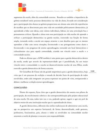 Revista Ibero- Americana de Humanidades, Ciências e Educação- REASE
Revista Ibero-Americana de Humanidades, Ciências e Educação. São Paulo, v.8.n.03. mar. 2022.
ISSN - 2675 – 3375
1328
segmentos da escola, além da comunidade externa. Ressalte-as também a importância do
grêmio estudantil neste processo democrático na vida do aluno, levando em consideração
que a participação dos alunos no grêmio proporciona aos alunos uma série de experiências
de escolhas que os direcionam para uma vida em sociedade politicamente democrática, já
aprendendo a lidar com ideias, com valores individuais, liderar, ter uma articulação boa e
pensamentos críticos. Quando o aluno tem essa participação na vida escolar ele aprende a
utilizar a participação democrática na gestão escolar, exercendo sua função de forma
ampla, tornando então a escola um espaço atraente e com desafios para que os mesmo
aprendam a lidar com certas situações, favorecendo o seu protagonismo como aluno e
favorecendo o seu progresso de ensino aprendizagem, tornando um local democrático e
culturalmente rico para aquela comunidade, criando um vínculo entre a escola e a
comunidade escolar.
Pode-se afirmar que a APM também é uma ponte para a gestão democrática dentro
da escola, sendo que através da representatividade que é possibilitada, há um maior
vínculo entre a comunidade e a escola no desenvolvimento escolar de seus filhos, sendo
exercida a gestão democrática de forma concreta.
Os Conselhos de Classe são de grande importância para a gestão democrática, haja
vista que é um processo de avalição e tomada de decisão fruto da participação de todos
envolvidos, onde cada integrante um possa expressar seu ponto de vista, enriquecendo o
debate e melhorar a relação ensino-aprendizagem.
CONCLUSÃO
Diante do exposto, ficou claro que a gestão democrática de assenta nos pilares da
participação, do envolvimento coletivo e da corresponsabilização pelo projeto educacional
de uma escola. Ou seja, todos tem vez e voz, podendo opinar, sugerir e agir em prol do
objetivo maior de uma instituição escolar que é o aprendizado do aluno.
A gestão democrática, diferente dos estilos tradicionais de administrar uma escola,
age na perspectiva um espectro horizontal, de forma descentralizada, onde gestores,
professores, funcionários, pais, alunos e todos os envolvidos na comunidade escolar
assumem a tarefa de planejar e executar com responsabilidade.
 