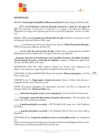 Revista Ibero- Americana de Humanidades, Ciências e Educação- REASE
Revista Ibero-Americana de Humanidades, Ciências e Educação. São Paulo, v.8.n.03. mar. 2022.
ISSN - 2675 – 3375
1329
REFERÊNCIAS
BRASIL. Constituição da República Federativa do Brasil. Brasília: Imprensa Oficial, 1988.
______.MEC. Lei de diretrizes e bases da educação nacional lei n. 5.692, de 11 de agosto de
1971. Fixa diretrizes e bases para o ensino de 1º e 2º graus, e dá outras providências.
Disponível em http://www.planalto.gov.br/ccivil_03/LEIS/L5692.htm. Acesso em Mar.
2021
BRASIL. MEC. Lei nº 9.394/96, de 20 de dezembro de 1996. Estabelece as diretrizes e bases
da Educação Nacional. Brasília: MEC, 1996.
__________Lei Federal 13.005, de 25 de junho de 2014. Aprova oPlano Nacional de Educação-
PNE e dá outras providências. Brasília, DF.
________Lei nº 7.398, de 4 de novembro de 1985. Dispõe sobre a organização de entidades
representativas dos estudantes de 1º e 2º graus e dá outras providências
__Programa Nacional de Fortalecimento dos Conselhos Escolares: Conselhos Escolares:
Democratização da escola e construção da cidadania. Caderno 1. Elaboração Ignez Pinto
Navarro. Brasília: MEC, SEB, 2004.
INSTITUTO SOU DA PAZ. Caderno Grêmio em Forma. 2.ed. Disponível em
https://www.educacao. sp.gov.br/gremio-estudantil Acesso em Out.2021.
LAKATOS, Eva Maria; MARCONI, Marina de Andrade. Técnicas de pesquisa. 5. ed. São
Paulo: Atlas, 2002.
LIBÂNEO, José C. Organização e Gestão da escola. Teoria e Prática. Sed. Revista e
ampliada. Goiânia. Ed. Alternativa, 2006.
LÜCK, H.A gestão pedagógica da organização curricular com foco na superação da
distorção idade-série. Gestão em Rede, 2005.
________Dimensões da gestão escolar e suas competências. Curitiba: Editora Positivo.2009.
_______Concepção e processos democráticos de gestão educacional, 9. ED. Petrópolis, RJ:
vozes, 2003. série: Cadernos de Gestão.
_______A gestão participativa na escola, 7. ED. Petrópolis, RJ: vozes, 2010. série: Cadernos
de Gestão.
________A gestão participativa na escola, 11 ed. Petrópolis, RJ: ed vozes, 2013. Serie caderno
de gestão.
OLIVEIRA, M. de. O papel do conselho de classe na escola pública atual. 2017. Disponível
em
http://www.gestaoescolar.diaadia.pr.gov.br/arquivos/File/sem_pedagogica/julho_2017/es
colas/anexo2_conselho_classe.pdf Acesso em Out.2021
 