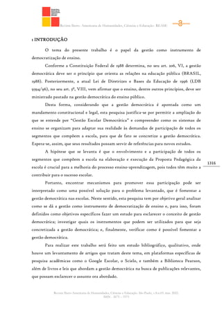 Revista Ibero- Americana de Humanidades, Ciências e Educação- REASE
Revista Ibero-Americana de Humanidades, Ciências e Educação. São Paulo, v.8.n.03. mar. 2022.
ISSN - 2675 – 3375
1316
1 INTRODUÇÃO
O tema do presente trabalho é o papel da gestão como instrumento de
democratização de ensino.
Conforme a Constituição Federal de 1988 determina, no seu art. 206, VI, a gestão
democrática deve ser o princípio que orienta as relações na educação pública (BRASIL,
1988). Posteriormente, a atual Lei de Diretrizes e Bases da Educação de 1996 (LDB
9394/96), no seu art. 3º, VIII, vem afirmar que o ensino, dentre outros princípios, deve ser
ministrado pautado na gestão democrática do ensino público.
Desta forma, considerando que a gestão democrática é apontada como um
mandamento constitucional e legal, esta pesquisa justifica-se por permitir a ampliação do
que se entende por “Gestão Escolar Democrática” e compreender como os sistemas de
ensino se organizam para adaptar sua realidade às demandas de participação de todos os
segmentos que compõem a escola, para que de fato se concretize a gestão democrática.
Espera-se, assim, que seus resultados possam servir de referências para novos estudos.
A hipótese que se levanta é que o envolvimento e a participação de todos os
segmentos que compõem a escola na elaboração e execução da Proposta Pedagógica da
escola é crucial para a melhoria do processo ensino-aprendizagem, pois todos têm muito a
contribuir para o sucesso escolar.
Portanto, encontrar mecanismos para promover essa participação pode ser
interpretado como uma possível solução para o problema levantado, que é fomentar a
gestão democrática nas escolas. Neste sentido, esta pesquisa tem por objetivo geral analisar
como se dá a gestão como instrumento de democratização de ensino e, para isso, foram
definidos como objetivos específicos fazer um estudo para esclarecer o conceito de gestão
democrática; investigar quais os instrumentos que podem ser utilizados para que seja
concretizada a gestão democrática; e, finalmente, verificar como é possível fomentar a
gestão democrática.
Para realizar este trabalho será feito um estudo bibliográfico, qualitativo, onde
houve um levantamento de artigos que tratam deste tema, em plataformas específicas de
pesquisa acadêmicas como o Google Escolar, o Scielo, e também a Biblioteca Pearson,
além de livros e leis que abordam a gestão democrática na busca de publicações relevantes,
que possam esclarecer o assunto ora abordado.
 