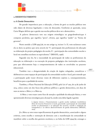 Revista Ibero- Americana de Humanidades, Ciências e Educação- REASE
Revista Ibero-Americana de Humanidades, Ciências e Educação. São Paulo, v.8.n.03. mar. 2022.
ISSN - 2675 – 3375
1317
2. DESENVOLVIMENTO
2.1 A Gestão Democrática
De grande importância para a educação, a forma de gerir as escolas públicas tem
sido objeto de diversas legislações e tema de discussões. Conforme já apontado, nossa
Carta Magna definiu que a gestão nas escolas púbicas deve ser a democrática.
A palavra democracia tem sua origem etimológica no gregodemokratíaque é
composta pordemos, que significa "povo", ekratos, que significa "poder" ou "forma de
governo".
Neste sentido a LDB 9394/96, no seu artigo 14, incisos I e II, vem esclarecer como
ela se daria na prática que seria através da “I– participação dos profissionais da educação
na elaboração do projeto pedagógico da escola; II – participação das comunidades escolar e
local em conselhos escolares ou equivalentes.” (BRASIL, 1996).
Segundo esta lei, há a necessidade da participação de todos os profissionais da
educação na elaboração e na execução da proposta pedagógica das instituições escolares,
para que efetivamente haja o comprometimento de todos os envolvidos no processo
educacional.
Também traz a obrigatoriedade da criação de órgãos colegiados, consultivos e
deliberativos como espaços de participação da comunidade escolar e local, pois entende que
a participação pode trazer diversas vozes de diferentes sujeitos e, consequentemente,
benefícios para a qualidade do ensino.
Também, o Plano Nacional de Educação (PNE), pela Lei nº 1305, de 25 de junho de
2014, coloca como um dos focos das políticas públicas a gestão democrática, em duas de
suas 20 metas: a Meta 7 e a Meta 19.
A Meta 7 vem trazer como foco de atenção a qualidade da educação básica, e vem
apresentando diversas estratégias para alcançá-la, sendo uma delas ligada à gestão:
[...]apoiar técnica e financeiramente a gestão escolar mediante transferência
direta de recursos financeiros à escola, garantindo a participação da comunidade
escolar no planejamento e na aplicação dos recursos, visando à ampliação da
transparência e ao efetivo desenvolvimento da gestão democrática (BRASIL,
2014).
Já a Meta 19 vem tratar especificamente da gestão democrática, associando-a alguns
critérios, como escolha e nomeação de diretores com a manifestação da comunidade se
manifeste sobre a escolha dos gestores escolares; e, na linha da LDB 9394/96, consagra a
 
