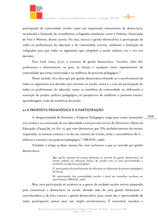 Revista Ibero- Americana de Humanidades, Ciências e Educação- REASE
Revista Ibero-Americana de Humanidades, Ciências e Educação. São Paulo, v.8.n.03. mar. 2022.
ISSN - 2675 – 3375
1318
participação da comunidade escolar como um importante instrumento de democracia,
recomenda a formação de conselheiros, colegiados estudantis como o Grêmio, Associação
de Pais e Mestres, dentre outros. Ou seja, associa a gestão democrática à participação de
todos os profissionais da educação e da comunidade externa, mediante a formação de
colegiados para que todos os segmentos que compõem a escola tenham vez e voz nas
decisões.
Para Lück (2005, p.17), o conceito de gestão democrática “envolve, além dos
professores e funcionários, os pais, os alunos e qualquer outro representante da
comunidade que esteja interessado e na melhoria do processo pedagógico.”
Neste sentido, fica claro que por gestão democrática entende-se o envolvimento de
todos os segmentos nas decisões que ocorrem na escola, como é o caso da participação de
todos os profissionais da educação como os membros da comunidade na elaboração e
execução do projeto político pedagógico, na perspectiva de melhorar o processo ensino-
aprendizagem, razão da existência da escola.
2.2 A PROPOSTA PEDAGÓGICA E A PARTICIPAÇÃO
A obrigatoriedade de formular a Proposta Pedagógica surge para trazer autonomia
nas escolas e na construção da sua identidade e está prevista na Lei de Diretrizes e Bases da
Educação, nº9394/96, no Art. 12, que vem determinar que “Os estabelecimentos de ensino,
respeitadas as normas comuns e as do seu sistema de ensino, terão a incumbência de: I –
elaborar e executar sua proposta pedagógica.” (BRASIL, 1996).
Também o artigo 14 desta mesma lei, vem esclarecer o que se entende por gestão
democrática:
Art. 14.Os sistemas de ensino definirão as normas da gestão democrática do
ensino público na educação básica, de acordo com as suas peculiaridades e
conforme os seguintes princípios:
I- participação dos profissionais da educação na elaboração do projeto pedagógico
da escola;
II- participação das comunidades escolar e local em conselhos escolares ou
equivalentes. (BRASIL, 1996)
Mas, essa participação só acontece se o gestor da unidade escolar estiver preparado
para concretizar a democracia na escola, abrindo mão de uma gestão dominante e
centralizadora e, de fato, exercer a gestão democrática, para assim dar a oportunidade de
todos participarem juntos para um amplo envolvimento. É necessário ressaltar a
 