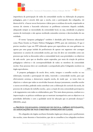 Revista Ibero- Americana de Humanidades, Ciências e Educação- REASE
Revista Ibero-Americana de Humanidades, Ciências e Educação. São Paulo, v.8.n.03. mar. 2022.
ISSN - 2675 – 3375
1319
importância da participação de todos da comunidade escolar na elaboração da proposta
pedagógica, pois é através dela que a escola, com a participação dos colegiados, irá
desenvolvê-la e buscar novos horizontes e ideias para o cotidiano da escola, respeitando as
normas do sistema e buscando solucionar os problemas existentes daquela unidade,
adequando sempre as necessidades da comunidade local, ou seja, atendendo os próprios
anseios da instituição e não apenas recebendo comandos externos e desvinculados de sua
realidade.
O termo “proposta pedagógica” também é abordado pela literatura educacional
como Plano Gestão ou Projeto Político Pedagógico (PPP), pois são sinônimos. O que é
preciso ressaltar é que um PPP elaborado apenas por especialistas em seus gabinetes ou
apenas por uma grupo isolado de profissionais de apenas um segmento não consegue
representar os anseios da comunidade escolar, por isso ele deve ser entendido como um
processo que inclui as discussões sobre a comunidade local, suas prioridades e os objetivos
de cada escola para que os desafios sejam superados, por meio da criação de práticas
pedagógicas coletivas e da corresponsabilidade de todos os membros da comunidade
escolar. Esse processo deve ser coordenado e acompanhado pelos Colegiados escolares ou
órgão equivalentes.
A proposta pedagógica da escola deve, então, integrar o conselho escolar na sua
elaboração, trazendo a participação de todos, inserindo a comunidade escolar, para que
efetivamente aconteça a democracia naquela escola, de modo que se torne claro os
objetivos e valores que todos os envolvidos buscam alcançar juntamente, conselho escolar
e outros envolvidos, podendo então contribuir com a elaboração do currículo da escola, do
processo de avaliação do trabalho escolar, para a criação de uma comunidade participativa
e de engajamento com todos os colaboradores, pois “Por meio desse processo, combate-se a
improvisação e as práticas cotidianas que se mostram incompatíveis com os objetivos e as
prioridades definidos e com a qualidade social da educação que se pretende alcançar.”
(BRASIL, 2004).
2.3 ÓRGÃOS COLEGIADOS: CONSELHO DE ESCOLA; GRÊMIO ESTUDANTIL,
AS ASSOCIAÇÕES DE PAIS E MESTRES CONSELHOS DE CLASSE.
Os colegiados são órgãos auxiliares formados órgãos por alunos, pais e profissionais
das escolas, como docentes e funcionários, que são os conselhos e/ou colegiados escolares
 