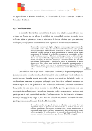 Revista Ibero- Americana de Humanidades, Ciências e Educação- REASE
Revista Ibero-Americana de Humanidades, Ciências e Educação. São Paulo, v.8.n.03. mar. 2022.
ISSN - 2675 – 3375
1320
ou equivalentes, o Grêmio Estudantil, as Associações de Pais e Mestres (APM) os
Conselhos de Classe.
2.3.1 Conselho escolares
O Conselho Escolar tem incumbência de expor seus objetivos, suas ideias e suas
críticas, de forma que se adeque à realidade da comunidade escolar, trazendo então
reflexões sobre os problemas e tentar solucionar de forma coletiva, para que realmente
aconteça a participação de todos os envolvidos, segundo os documentos orientadores:
Os conselhos escolares são órgãos colegiados compostos por representantes das
comunidades escolar e local, que tem como atribuição deliberar sobre questões
políticos-pedagógicas, administrativas financeiras, no âmbito da escola. Cabe aos
conselhos, também, analisar as ações empreender e os meios a utilizar para o
cumprimento da finalidade da escola. Eles representam as comunidades escolar e
local, atuando em conjunto e definindo caminhos para tomar as deliberações que
são de sua responsabilidade. Representam, assim um lugar de participação e
decisão, um espaço de discussão, negociação e encaminhamento das demandas
educacionais, possibilitando a participação social e promovendo a gestão
democrática. São, enfim, uma instância de discussão, acompanhamento e
deliberação, na qual se busca incentivar uma cultura democrática, substituindo a
cultura patrimonialista pela cultura participativa e cidadã. (BRASIL,2004 p. 33-
34).
Uma unidade escolar que busca a elaboração e a construção da proposta pedagógica,
juntamente com o conselho escolar, ela certamente é uma unidade que visa à melhoria e o
conhecimento, baseada numa concepção sempre participativa, incluindo todos os
colaboradores presentes. A proposta pedagógica não deve ficar embasada somente nas
normas legais, ou só ter aparência de uma elaboração participativa, ela deve acontecer de
fato, sendo ela uma ponte entre a escola e a sociedade, que visa parâmetros para uma
construção de conhecimentos e princípios, buscando então o engajamento e a democracia
participativa de toda comunidade escolar. Conforme diz na Lei de Diretrizes e Bases da
Educação de 9394/96 no artigo 12, essa deve ser colocada na prática e executada de forma
participativa com a colaboração de todos. Neste sentido:
O conselho escolar tem papel decisivo na educação e da escola ele é um
importante espaço no processo de democratização, na medida em que reúne
diretores, professores, funcionários, estudantes, pais e outros representantes da
comunidade para discutir, definir e acompanhar o desenvolvimento do projeto
político-pedagógico da escola, que deve ser visto, debatido e analisado dentro do
contexto nacional e internacional em que vivemos. (BRASIL, 2004, p20).
 